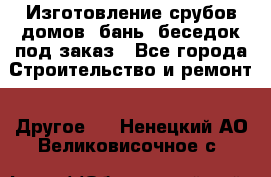 Изготовление срубов домов, бань, беседок под заказ - Все города Строительство и ремонт » Другое   . Ненецкий АО,Великовисочное с.